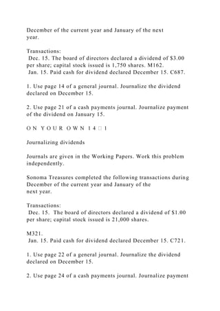 December of the current year and January of the next
year.
Transactions:
Dec. 15. The board of directors declared a dividend of $3.00
per share; capital stock issued is 1,750 shares. M162.
Jan. 15. Paid cash for dividend declared December 15. C687.
1. Use page 14 of a general journal. Journalize the dividend
declared on December 15.
2. Use page 21 of a cash payments journal. Journalize payment
of the dividend on January 15.
Journalizing dividends
Journals are given in the Working Papers. Work this problem
independently.
Sonoma Treasures completed the following transactions during
December of the current year and January of the
next year.
Transactions:
Dec. 15. The board of directors declared a dividend of $1.00
per share; capital stock issued is 21,000 shares.
M321.
Jan. 15. Paid cash for dividend declared December 15. C721.
1. Use page 22 of a general journal. Journalize the dividend
declared on December 15.
2. Use page 24 of a cash payments journal. Journalize payment
 
