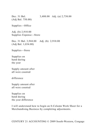 Dec. 31 Bal. 3,480.00 Adj. (a) 2,730.00
(Adj Bal. 750.00)
Supplies—Office
Adj. (b) 2,910.00
Supplies Expense—Store
Dec. 31 Bal. 3,944.00 Adj. (b) 2,910.00
(Adj Bal. 1,034.00)
Supplies—Store
Supplies on
hand during
the year
Supply amount after
all were counted
difference
Supply amount after
all were counted
Supplies on
hand during
the year difference
I will understand how to begin an 8-Column Work Sheet for a
Merchandising Business by completing adjustments.
CENTURY 21 ACCOUNTING © 2009 South-Western, Cengage
 