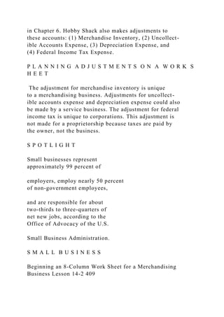 in Chapter 6. Hobby Shack also makes adjustments to
these accounts: (1) Merchandise Inventory, (2) Uncollect-
ible Accounts Expense, (3) Depreciation Expense, and
(4) Federal Income Tax Expense.
P L A N N I N G A D J U S T M E N T S O N A W O R K S
H E E T
The adjustment for merchandise inventory is unique
to a merchandising business. Adjustments for uncollect-
ible accounts expense and depreciation expense could also
be made by a service business. The adjustment for federal
income tax is unique to corporations. This adjustment is
not made for a proprietorship because taxes are paid by
the owner, not the business.
S P O T L I G H T
Small businesses represent
approximately 99 percent of
employers, employ nearly 50 percent
of non-government employees,
and are responsible for about
two-thirds to three-quarters of
net new jobs, according to the
Office of Advocacy of the U.S.
Small Business Administration.
S M A L L B U S I N E S S
Beginning an 8-Column Work Sheet for a Merchandising
Business Lesson 14-2 409
 