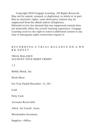 Copyright 2010 Cengage Learning. All Rights Reserved.
May not be copied, scanned, or duplicated, in whole or in part.
Due to electronic rights, some third party content may be
suppressed from the eBook and/or eChapter(s).
Editorial review has deemed that any suppressed content does
not materially affect the overall learning experience. Cengage
Learning reserves the right to remove additional content at any
time if subsequent rights restrictions require it.
R E C O R D I N G A T R I A L B A L A N C E O N A W O
R K S H E E T
TRIAL BALANCE
ACCOUNT TITLE DEBIT CREDIT
1 2
Hobby Shack, Inc.
Work Sheet
For Year Ended December 31, 20--
Cash
Petty Cash
Accounts Receivable
Allow. for Uncoll. Accts.
Merchandise Inventory
Supplies—Office
 