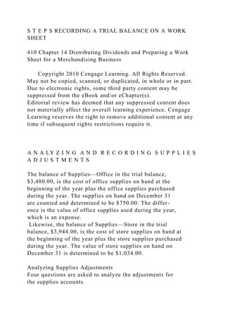 S T E P S RECORDING A TRIAL BALANCE ON A WORK
SHEET
410 Chapter 14 Distributing Dividends and Preparing a Work
Sheet for a Merchandising Business
Copyright 2010 Cengage Learning. All Rights Reserved.
May not be copied, scanned, or duplicated, in whole or in part.
Due to electronic rights, some third party content may be
suppressed from the eBook and/or eChapter(s).
Editorial review has deemed that any suppressed content does
not materially affect the overall learning experience. Cengage
Learning reserves the right to remove additional content at any
time if subsequent rights restrictions require it.
A N A LY Z I N G A N D R E C O R D I N G S U P P L I E S
A D J U S T M E N T S
The balance of Supplies—Office in the trial balance,
$3,480.00, is the cost of office supplies on hand at the
beginning of the year plus the office supplies purchased
during the year. The supplies on hand on December 31
are counted and determined to be $750.00. The differ-
ence is the value of office supplies used during the year,
which is an expense.
Likewise, the balance of Supplies—Store in the trial
balance, $3,944.00, is the cost of store supplies on hand at
the beginning of the year plus the store supplies purchased
during the year. The value of store supplies on hand on
December 31 is determined to be $1,034.00.
Analyzing Supplies Adjustments
Four questions are asked to analyze the adjustments for
the supplies accounts.
 
