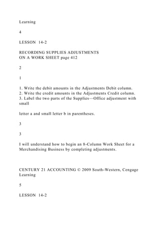Learning
4
LESSON 14-2
RECORDING SUPPLIES ADJUSTMENTS
ON A WORK SHEET page 412
2
1
1. Write the debit amounts in the Adjustments Debit column.
2. Write the credit amounts in the Adjustments Credit column.
3. Label the two parts of the Supplies—Office adjustment with
small
letter a and small letter b in parentheses.
3
3
I will understand how to begin an 8-Column Work Sheet for a
Merchandising Business by completing adjustments.
CENTURY 21 ACCOUNTING © 2009 South-Western, Cengage
Learning
5
LESSON 14-2
 
