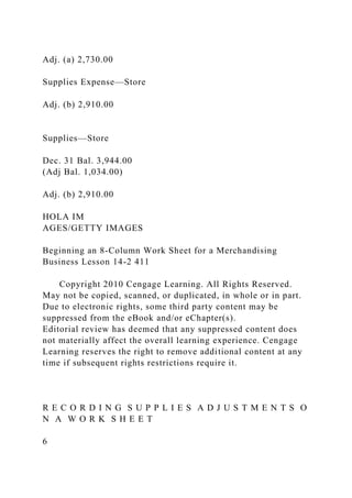 Adj. (a) 2,730.00
Supplies Expense—Store
Adj. (b) 2,910.00
Supplies—Store
Dec. 31 Bal. 3,944.00
(Adj Bal. 1,034.00)
Adj. (b) 2,910.00
HOLA IM
AGES/GETTY IMAGES
Beginning an 8-Column Work Sheet for a Merchandising
Business Lesson 14-2 411
Copyright 2010 Cengage Learning. All Rights Reserved.
May not be copied, scanned, or duplicated, in whole or in part.
Due to electronic rights, some third party content may be
suppressed from the eBook and/or eChapter(s).
Editorial review has deemed that any suppressed content does
not materially affect the overall learning experience. Cengage
Learning reserves the right to remove additional content at any
time if subsequent rights restrictions require it.
R E C O R D I N G S U P P L I E S A D J U S T M E N T S O
N A W O R K S H E E T
6
 