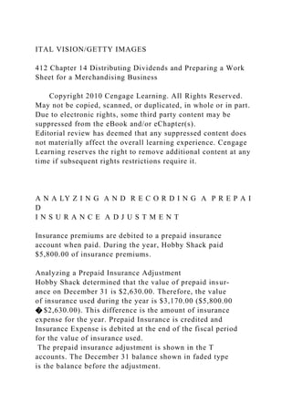 ITAL VISION/GETTY IMAGES
412 Chapter 14 Distributing Dividends and Preparing a Work
Sheet for a Merchandising Business
Copyright 2010 Cengage Learning. All Rights Reserved.
May not be copied, scanned, or duplicated, in whole or in part.
Due to electronic rights, some third party content may be
suppressed from the eBook and/or eChapter(s).
Editorial review has deemed that any suppressed content does
not materially affect the overall learning experience. Cengage
Learning reserves the right to remove additional content at any
time if subsequent rights restrictions require it.
A N A LY Z I N G A N D R E C O R D I N G A P R E P A I
D
I N S U R A N C E A D J U S T M E N T
Insurance premiums are debited to a prepaid insurance
account when paid. During the year, Hobby Shack paid
$5,800.00 of insurance premiums.
Analyzing a Prepaid Insurance Adjustment
Hobby Shack determined that the value of prepaid insur-
ance on December 31 is $2,630.00. Therefore, the value
of insurance used during the year is $3,170.00 ($5,800.00
� $2,630.00). This difference is the amount of insurance
expense for the year. Prepaid Insurance is credited and
Insurance Expense is debited at the end of the fiscal period
for the value of insurance used.
The prepaid insurance adjustment is shown in the T
accounts. The December 31 balance shown in faded type
is the balance before the adjustment.
 