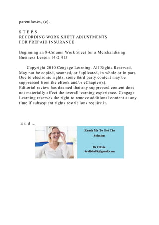 parentheses, (c).
S T E P S
RECORDING WORK SHEET ADJUSTMENTS
FOR PREPAID INSURANCE
Beginning an 8-Column Work Sheet for a Merchandising
Business Lesson 14-2 413
Copyright 2010 Cengage Learning. All Rights Reserved.
May not be copied, scanned, or duplicated, in whole or in part.
Due to electronic rights, some third party content may be
suppressed from the eBook and/or eChapter(s).
Editorial review has deemed that any suppressed content does
not materially affect the overall learning experience. Cengage
Learning reserves the right to remove additional content at any
time if subsequent rights restrictions require it.
E n d …
 