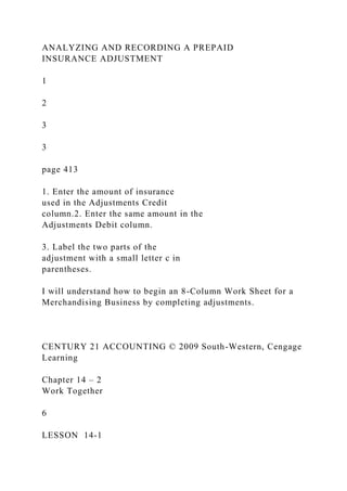 ANALYZING AND RECORDING A PREPAID
INSURANCE ADJUSTMENT
1
2
3
3
page 413
1. Enter the amount of insurance
used in the Adjustments Credit
column.2. Enter the same amount in the
Adjustments Debit column.
3. Label the two parts of the
adjustment with a small letter c in
parentheses.
I will understand how to begin an 8-Column Work Sheet for a
Merchandising Business by completing adjustments.
CENTURY 21 ACCOUNTING © 2009 South-Western, Cengage
Learning
Chapter 14 – 2
Work Together
6
LESSON 14-1
 