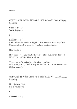 credits
CENTURY 21 ACCOUNTING © 2009 South-Western, Cengage
Learning
Chapter 14 – 2
Work Together
8
LESSON 14-1
I will understand how to begin an 8-Column Work Sheet for a
Merchandising Business by completing adjustments.
How to start:
If you see [F] – you MUST have a total or number in this cell
NO EXCEPTION! That is a hint!
You can use formulas in cells when possible.
Ie. = sum(A:A15) - this will give you the total of all those cells
if they have #s
CENTURY 21 ACCOUNTING © 2009 South-Western, Cengage
Learning
Here is some help!
Enter your name
9
LESSON 14-2
 