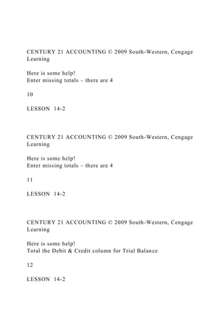 CENTURY 21 ACCOUNTING © 2009 South-Western, Cengage
Learning
Here is some help!
Enter missing totals – there are 4
10
LESSON 14-2
CENTURY 21 ACCOUNTING © 2009 South-Western, Cengage
Learning
Here is some help!
Enter missing totals – there are 4
11
LESSON 14-2
CENTURY 21 ACCOUNTING © 2009 South-Western, Cengage
Learning
Here is some help!
Total the Debit & Credit column for Trial Balance
12
LESSON 14-2
 