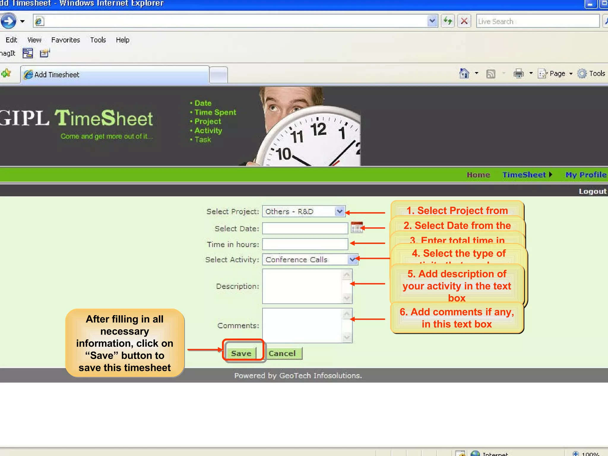 Select “Add Timesheet” option under Timesheet menu. This will take you to the “Add Timesheet” page 1. Select Project from the dropdown menu 2. Select Date from the calendar control. Current date will be selected by default. 3. Enter total time in hours for which you have worked on this project on this date. 4. Select the type of activity that you have done for this project on this date, from the dropdown menu. 5. Add description of your activity in the text box 6. Add comments if any, in this text box After filling in all necessary information, click on “Save” button to save this timesheet 
