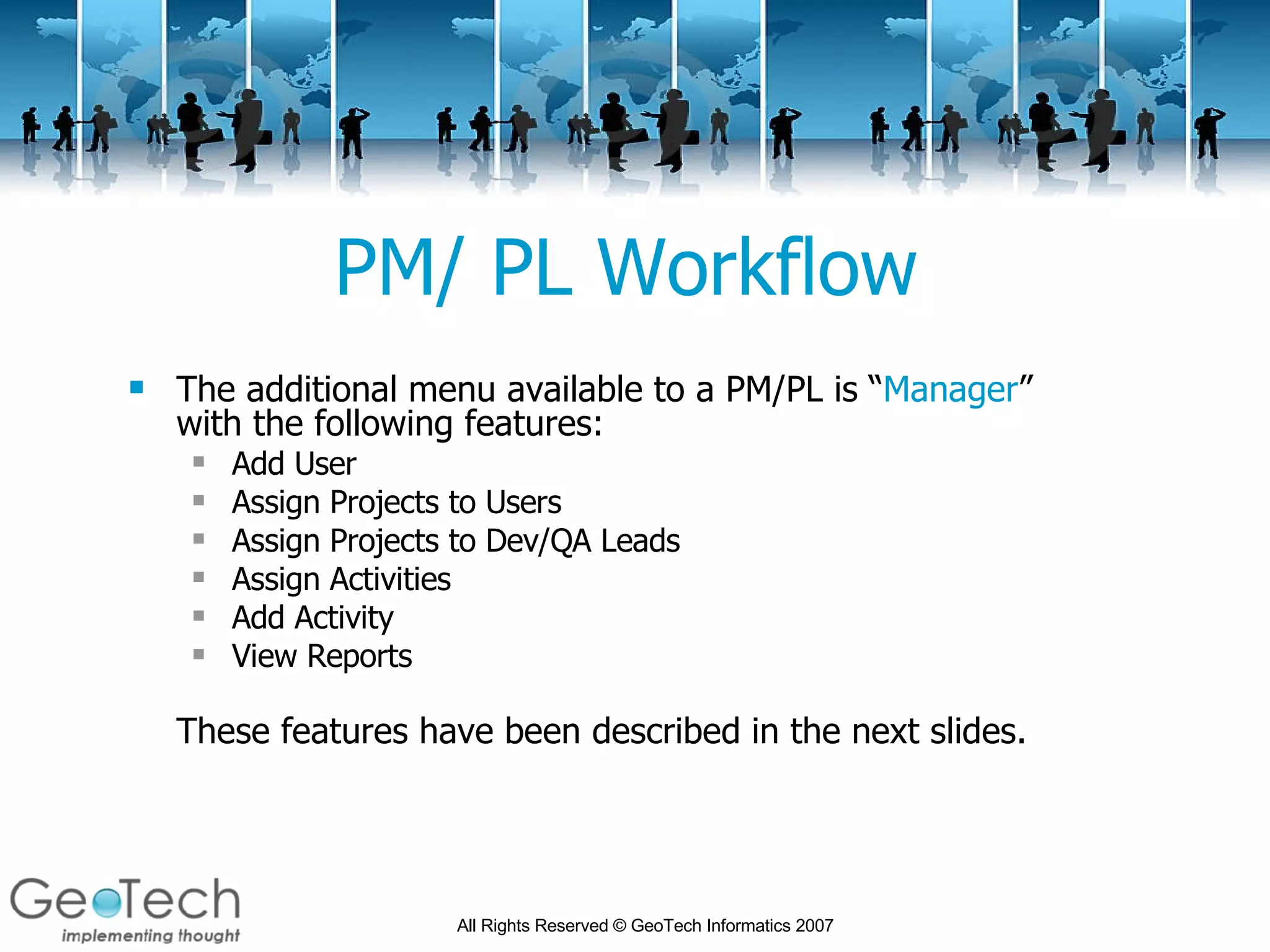 PM/ PL Workflow The additional menu available to a PM/PL is “ Manager ” with the following features: Add User Assign Projects to Users Assign Projects to Dev/QA Leads Assign Activities Add Activity View Reports These features have been described in the next slides. 