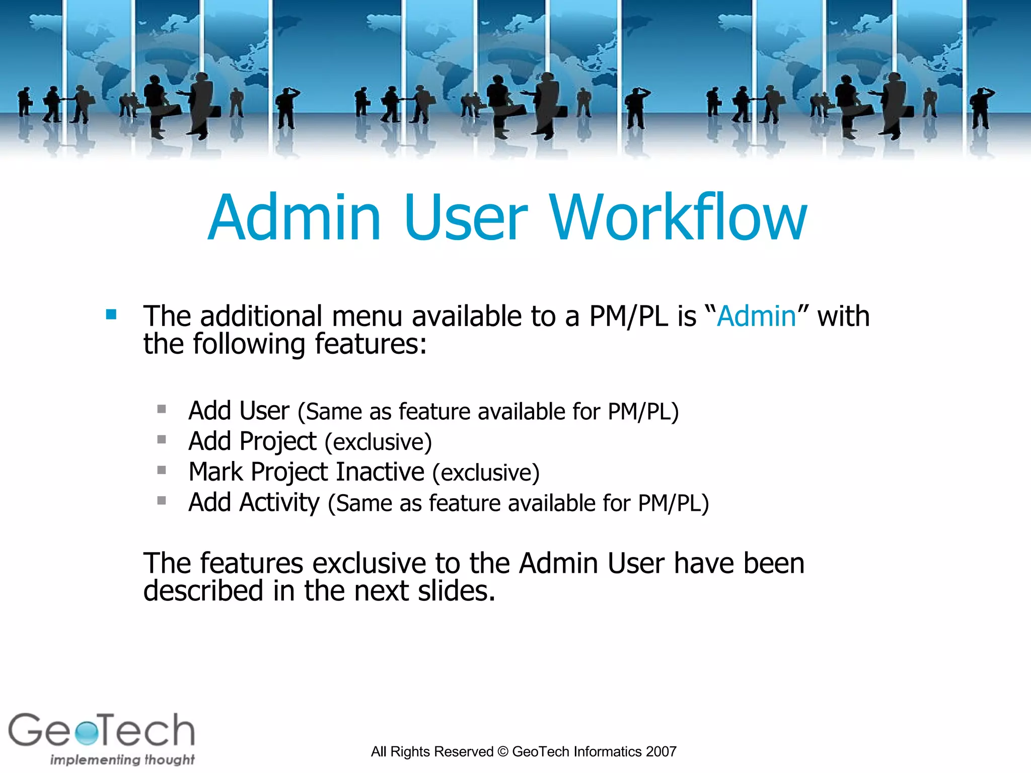 Admin User Workflow The additional menu available to a PM/PL is “ Admin ” with the following features: Add User  (Same as feature available for PM/PL) Add Project  (exclusive) Mark Project Inactive  (exclusive) Add Activity  (Same as feature available for PM/PL) The features exclusive to the Admin User have been described in the next slides. 