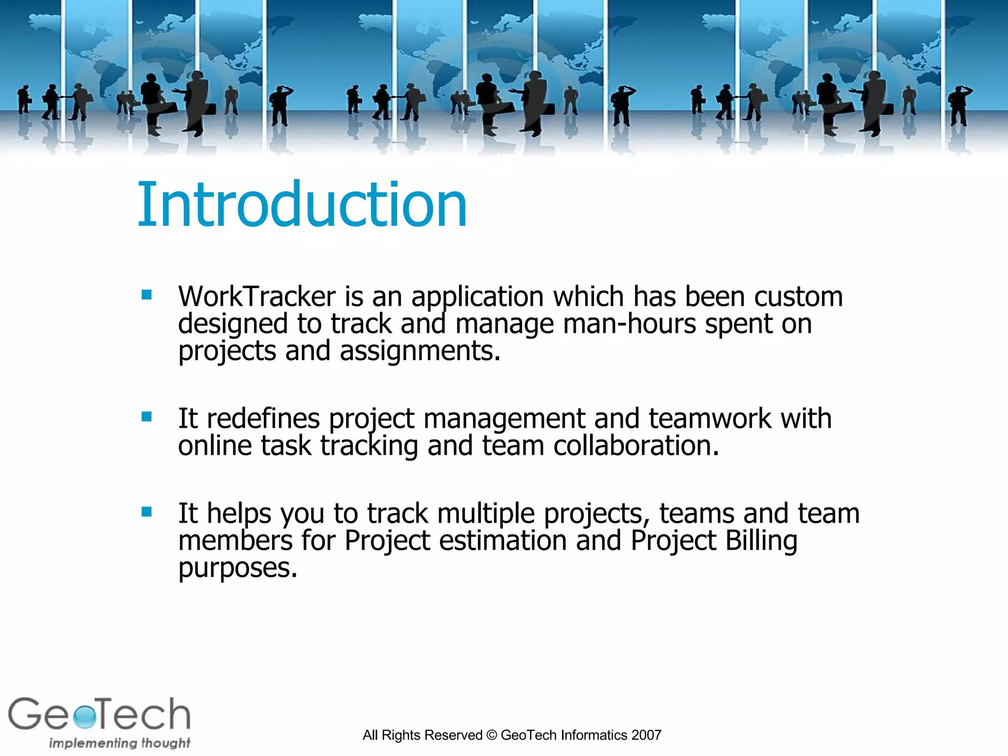 Introduction WorkTracker is an application which has been custom designed to track and manage man-hours spent on projects and assignments. It redefines project management and teamwork with online task tracking and team collaboration.  It helps you to track multiple projects, teams and team members for Project estimation and Project Billing purposes.  