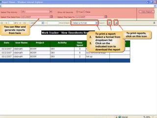 Dev/ QA Lead Workflow Viewing Report 1. Select Project from this drop down list 2. Select the User name whose activity you want to track from this dropdown menu 3. Select the type of activity of this User that you want to track 4. Select the Month & Year of this activity After filling in all necessary information, click on “Search” button to generate the report. The report will be thus generated… You can also view this report in the Report Viewer by clicking on this button. You can filter and generate reports from here To print a report: Select a format from dropdown list  Click on the indicated icon to download the report To print reports, click on this icon 