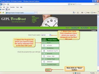 PM/PL Workflow Assigning Projects to DEV/ QA Leads The selected User will be made the lead for the projects assigned to him.  These Projects would be available to him when he logs into WorkTracker as a Dev/QA Lead. 1. Select User name from dropdown menu whom you want to designate as the Dev/ QA Lead 2. Select the Projects for which you want to make the above selected User as the Dev/ QA Lead. Now click on “Save” button. 