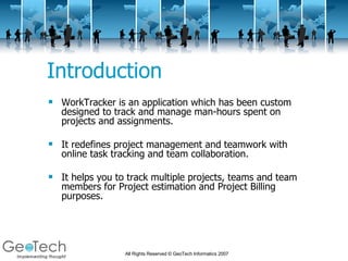 Introduction WorkTracker is an application which has been custom designed to track and manage man-hours spent on projects and assignments. It redefines project management and teamwork with online task tracking and team collaboration.  It helps you to track multiple projects, teams and team members for Project estimation and Project Billing purposes.  