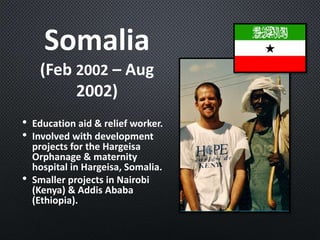 Somalia
(Feb 2002 – Aug
2002)
• Education aid & relief worker.
• Involved with development
projects for the Hargeisa
Orphanage & maternity
hospital in Hargeisa, Somalia.
• Smaller projects in Nairobi
(Kenya) & Addis Ababa
(Ethiopia).
 