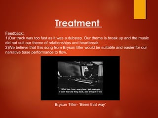 Treatment
Bryson Tiller- ‘Been that way’
Feedback:
1)Our track was too fast as it was a dubstep. Our theme is break up and the music
did not suit our theme of relationships and heartbreak.
2)We believe that this song from Bryson tiller would be suitable and easier for our
narrative base performance to flow.
 