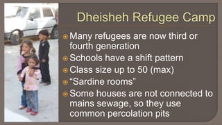 Dheisheh Refugee CampMany refugees are now third or fourth generationSchools have a shift pattern Class size up to 50 (max)“Sardine rooms”Some houses are not connected to mains sewage, so they use common percolation pits