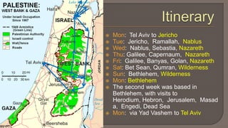 ItineraryMon:  Tel Aviv to JerichoTue:  Jericho,  Ramallah,  NablusWed:  Nablus, Sebastia, NazarethThu: Galilee, Capernaum,  NazarethFri:  Galilee, Banyas, Golan, NazarethSat: Bet Sean, Qumran, WildernessSun:  Bethlehem, WildernessMon: BethlehemThe second week was based in Bethlehem, with visits to Herodium, Hebron,  Jerusalem,  Masada,  Engedi, Dead SeaMon:  via YadVashem to Tel Aviv