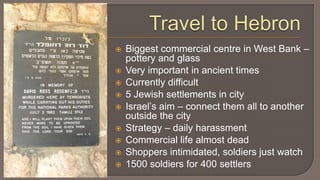 Travel to HebronBiggest commercial centre in West Bank – pottery and glassVery important in ancient timesCurrently difficult5 Jewish settlements in cityIsrael’s aim – connect them all to another outside the cityStrategy – daily harassment Commercial life almost deadShoppers intimidated, soldiers just watch1500 soldiers for 400 settlers