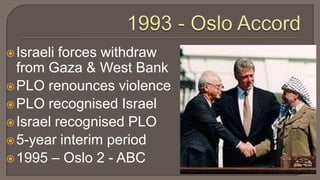 1993 - Oslo AccordIsraeli forces withdraw from Gaza & West BankPLO renounces violencePLO recognised IsraelIsrael recognised PLO5-year interim period1995 – Oslo 2 - ABC