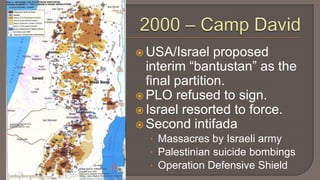 2000 – Camp DavidUSA/Israel proposed interim “bantustan” as the final partition.PLO refused to sign.Israel resorted to force.Second intifadaMassacres by Israeli armyPalestinian suicide bombingsOperation Defensive Shield 