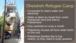 Dheisheh Refugee CampConnected to mains water and electricityWater is taken by Israel from under Palestinian land and sold to PalestiniansOnly switched on once a monthPalestinian houses all have water tanks on the roofPalestinian families like to live nearby, so they need to build upwards