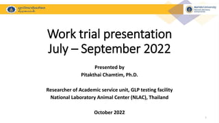 Work trial presentation
July – September 2022
Presented by
Pitakthai Chamtim, Ph.D.
Researcher of Academic service unit, GLP testing facility
National Laboratory Animal Center (NLAC), Thailand
October 2022
1
 