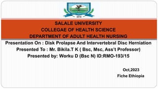 SALALE UNIVERSITY
COLLEGAE OF HEALTH SCIENCE
DEPARTMENT OF ADULT HEALTH NURSING
Presentation On : Disk Prolapse And Intervertebral Disc Herniation
Presented To : Mr. Bikila.T K ( Bsc, Msc, Ass’t Professor)
Presented by: Worku D (Bsc N) ID:RMO-193/15
Oct,2023
Fiche Ethiopia
 