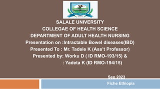SALALE UNIVERSITY
COLLEGAE OF HEALTH SCIENCE
DEPARTMENT OF ADULT HEALTH NURSING
Presentation on :Intractable Bowel diseases(IBD)
Presented To : Mr. Tadele K (Ass’t Professor)
Presented by: Worku D ( ID RMO-193/15) &
: Yadeta K (ID RMO-194/15)
Sep,2023
Fiche Ethiopia
 