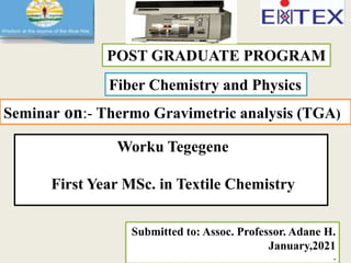 POST GRADUATE PROGRAM
Fiber Chemistry and Physics
Seminar on:- Thermo Gravimetric analysis (TGA)
Worku Tegegene
First Year MSc. in Textile Chemistry
Submitted to: Assoc. Professor. Adane H.
January,2021
.
 