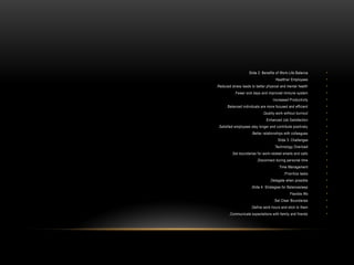 •
Slide 2: Benefits of Work-Life Balance
•
Healthier Employees
:
•
Reduced stress leads to better physical and mental health
.
•
Fewer sick days and improved immune system
.
•
Increased Productivity
:
•
Balanced individuals are more focused and efficient
.
•
Quality work without burnout
.
•
Enhanced Job Satisfaction
:
•
Satisfied employees stay longer and contribute positively
.
•
Better relationships with colleagues
.
•
Slide 3: Challenges
•
Technology Overload
:
•
Set boundaries for work-related emails and calls
.
•
Disconnect during personal time
.
•
Time Management
:
•
Prioritize tasks
.
•
Delegate when possible
.
•
Slide 4: Strategies for Balancesleep
.
•
Flexible Wo
•
Set Clear Boundaries
:
•
Define work hours and stick to them
.
•
Communicate expectations with family and friends
.
 