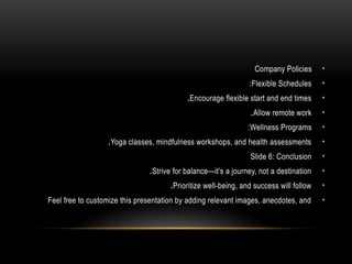 •
Company Policies
•
Flexible Schedules
:
•
Encourage flexible start and end times
.
•
Allow remote work
.
•
Wellness Programs
:
•
Yoga classes, mindfulness workshops, and health assessments
.
•
Slide 6: Conclusion
•
Strive for balance—it’s a journey, not a destination
.
•
Prioritize well-being, and success will follow
.
•
Feel free to customize this presentation by adding relevant images, anecdotes, and
 