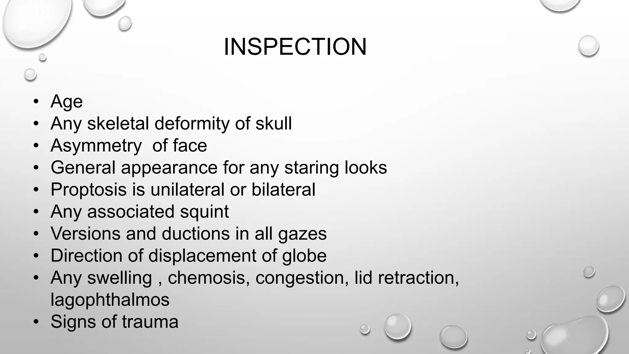 INSPECTION
• Age
• Any skeletal deformity of skull
• Asymmetry of face
• General appearance for any staring looks
• Proptosis is unilateral or bilateral
• Any associated squint
• Versions and ductions in all gazes
• Direction of displacement of globe
• Any swelling , chemosis, congestion, lid retraction,
lagophthalmos
• Signs of trauma
 