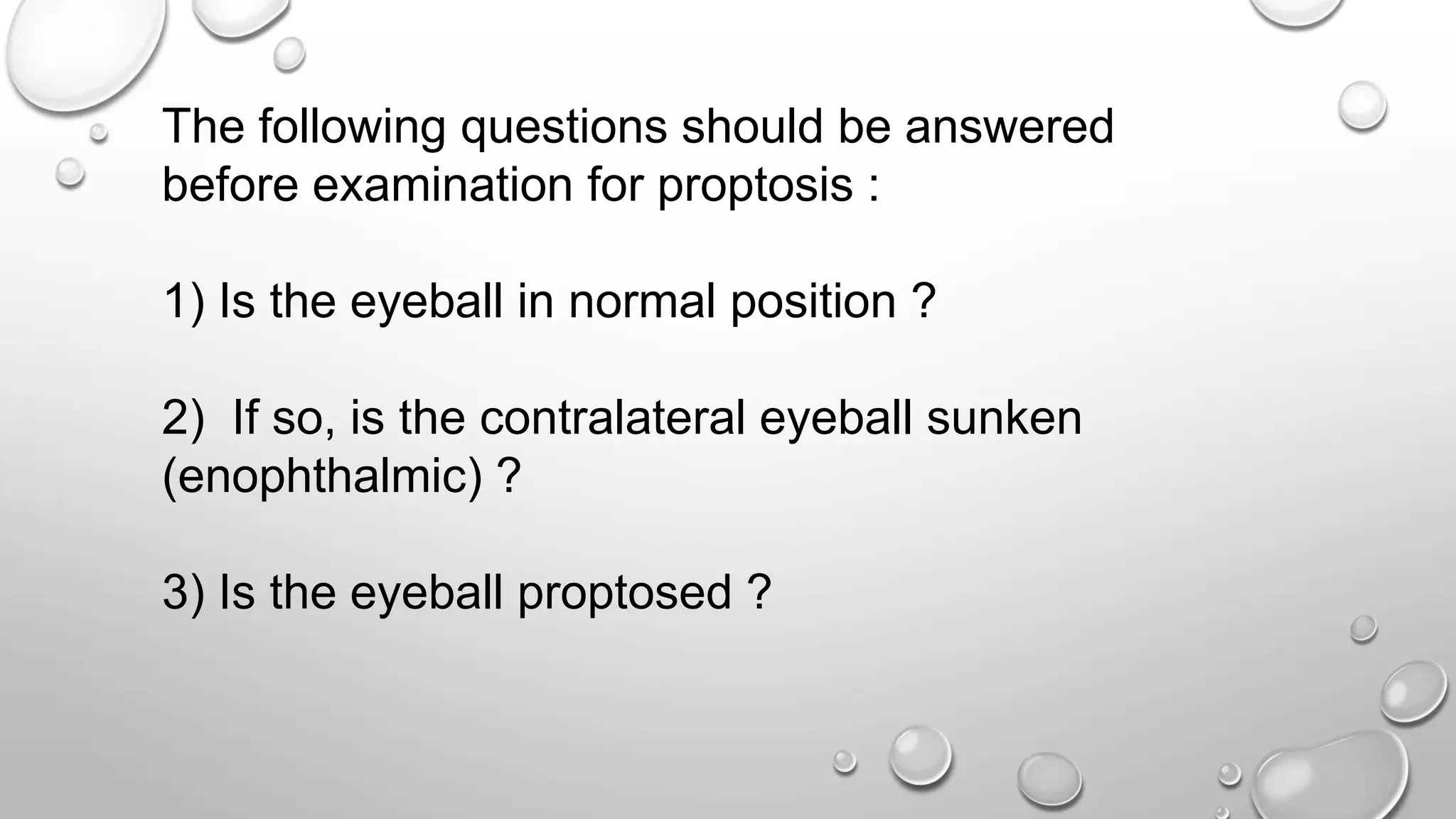 The following questions should be answered
before examination for proptosis :
1) Is the eyeball in normal position ?
2) If so, is the contralateral eyeball sunken
(enophthalmic) ?
3) Is the eyeball proptosed ?
 