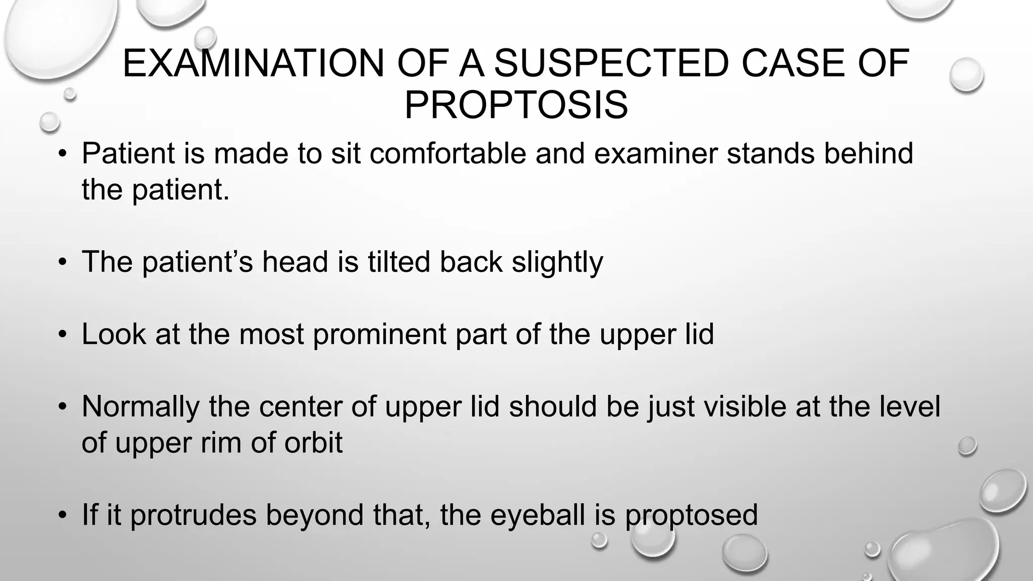 EXAMINATION OF A SUSPECTED CASE OF
PROPTOSIS
• Patient is made to sit comfortable and examiner stands behind
the patient.
• The patient’s head is tilted back slightly
• Look at the most prominent part of the upper lid
• Normally the center of upper lid should be just visible at the level
of upper rim of orbit
• If it protrudes beyond that, the eyeball is proptosed
 