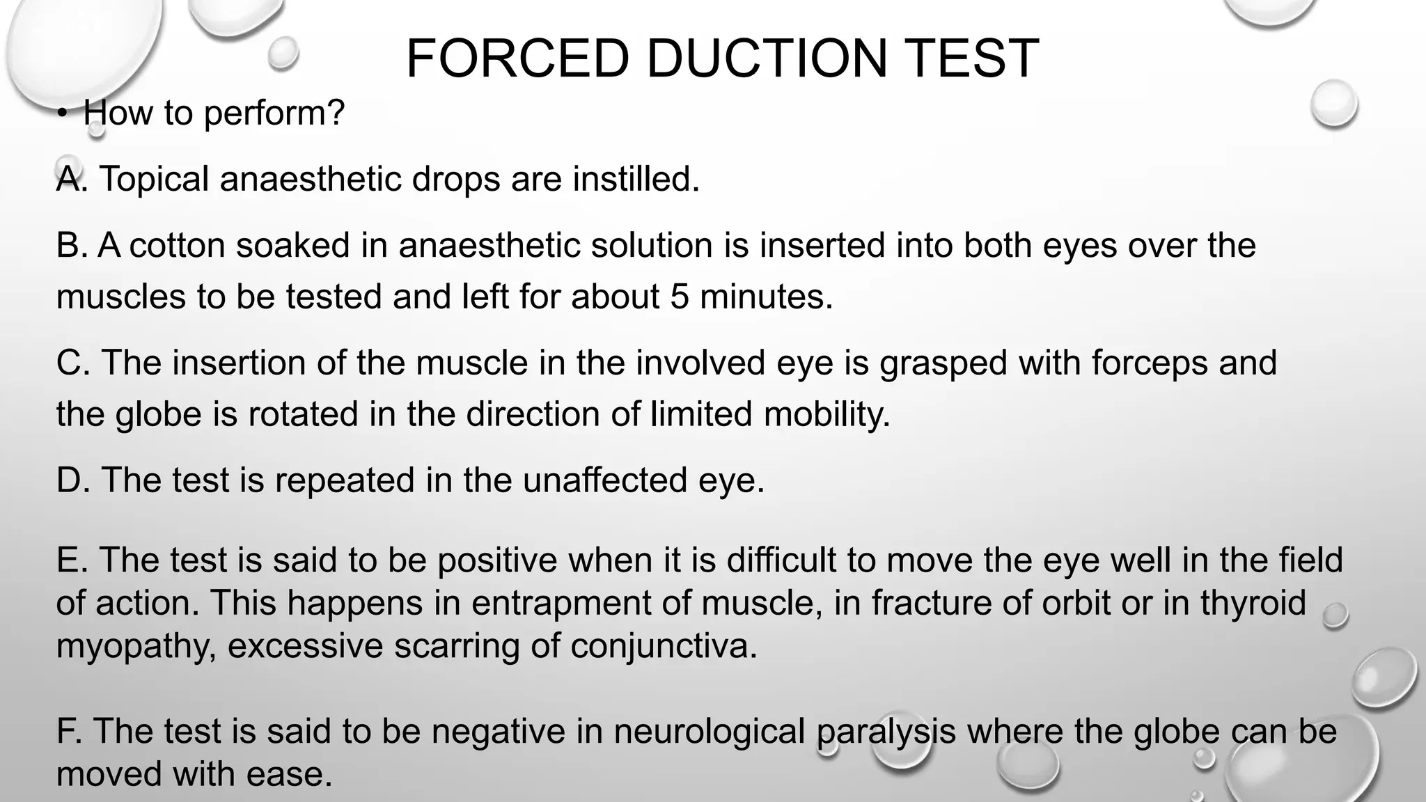 FORCED DUCTION TEST
• How to perform?
A. Topical anaesthetic drops are instilled.
B. A cotton soaked in anaesthetic solution is inserted into both eyes over the
muscles to be tested and left for about 5 minutes.
C. The insertion of the muscle in the involved eye is grasped with forceps and
the globe is rotated in the direction of limited mobility.
D. The test is repeated in the unaffected eye.
E. The test is said to be positive when it is difficult to move the eye well in the field
of action. This happens in entrapment of muscle, in fracture of orbit or in thyroid
myopathy, excessive scarring of conjunctiva.
F. The test is said to be negative in neurological paralysis where the globe can be
moved with ease.
 