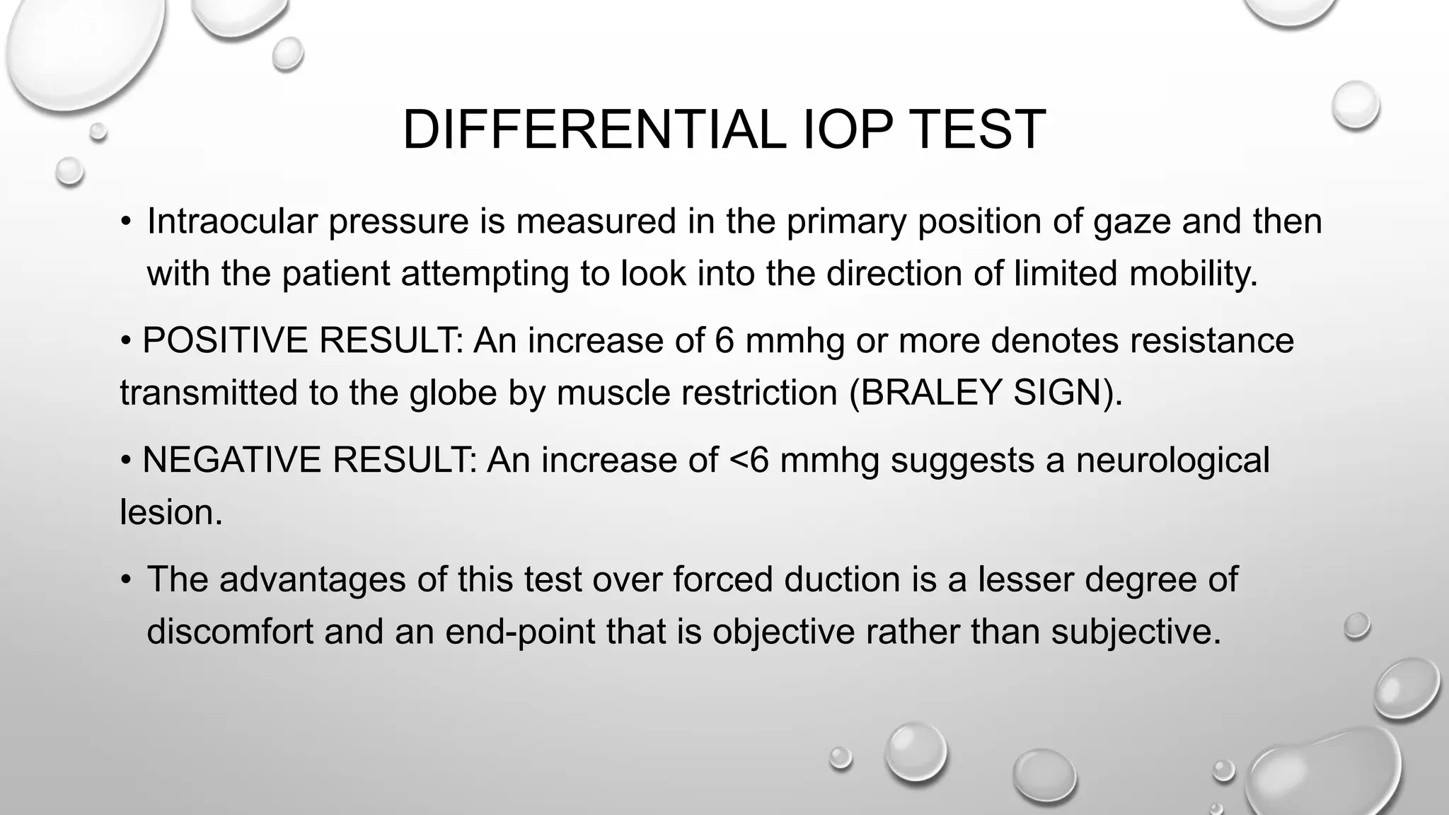 DIFFERENTIAL IOP TEST
• Intraocular pressure is measured in the primary position of gaze and then
with the patient attempting to look into the direction of limited mobility.
• POSITIVE RESULT: An increase of 6 mmhg or more denotes resistance
transmitted to the globe by muscle restriction (BRALEY SIGN).
• NEGATIVE RESULT: An increase of <6 mmhg suggests a neurological
lesion.
• The advantages of this test over forced duction is a lesser degree of
discomfort and an end-point that is objective rather than subjective.
 