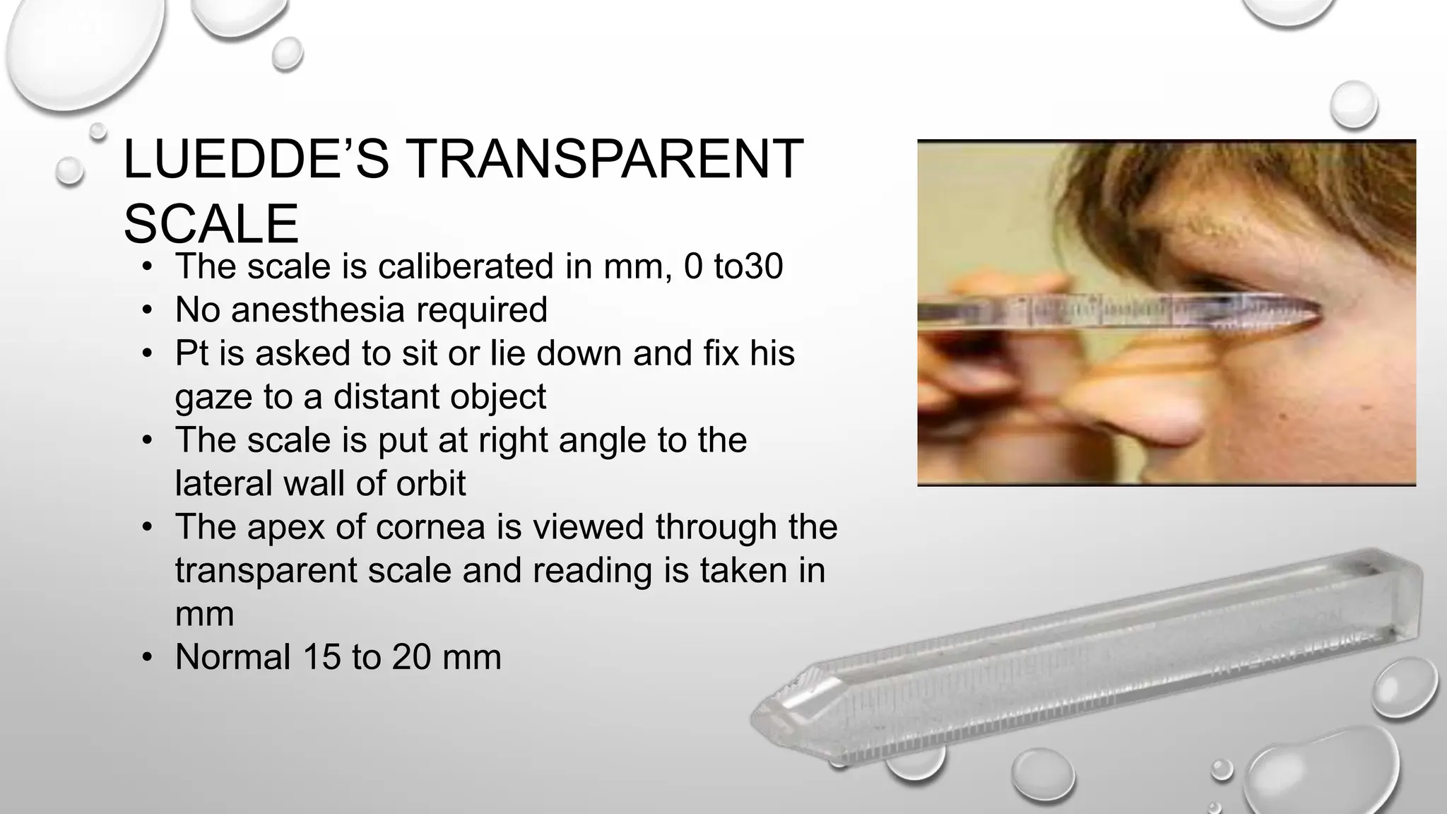 • The scale is caliberated in mm, 0 to30
• No anesthesia required
• Pt is asked to sit or lie down and fix his
gaze to a distant object
• The scale is put at right angle to the
lateral wall of orbit
• The apex of cornea is viewed through the
transparent scale and reading is taken in
mm
• Normal 15 to 20 mm
LUEDDE’S TRANSPARENT
SCALE
 