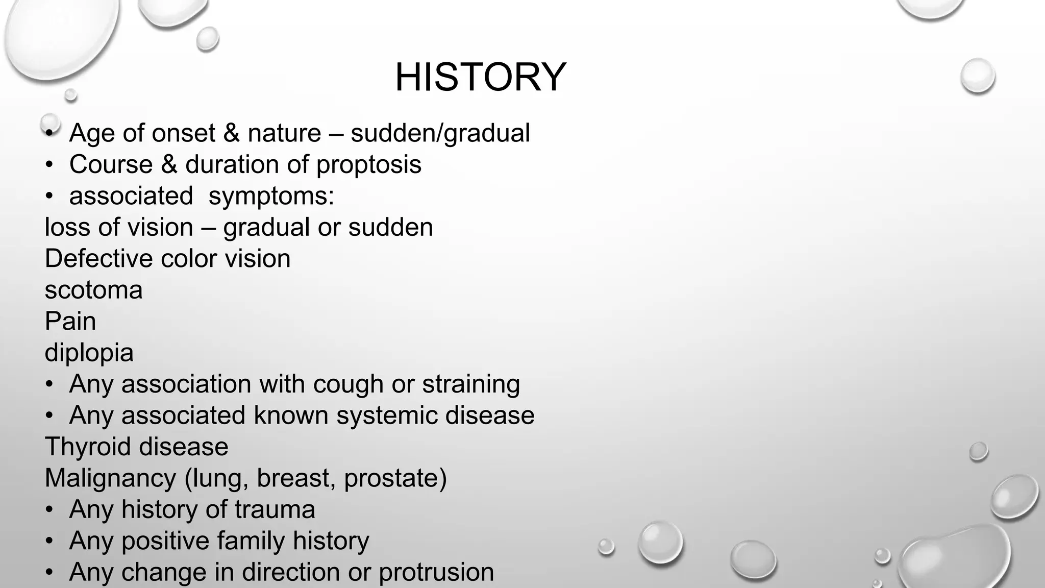 HISTORY
• Age of onset & nature – sudden/gradual
• Course & duration of proptosis
• associated symptoms:
loss of vision – gradual or sudden
Defective color vision
scotoma
Pain
diplopia
• Any association with cough or straining
• Any associated known systemic disease
Thyroid disease
Malignancy (lung, breast, prostate)
• Any history of trauma
• Any positive family history
• Any change in direction or protrusion
 