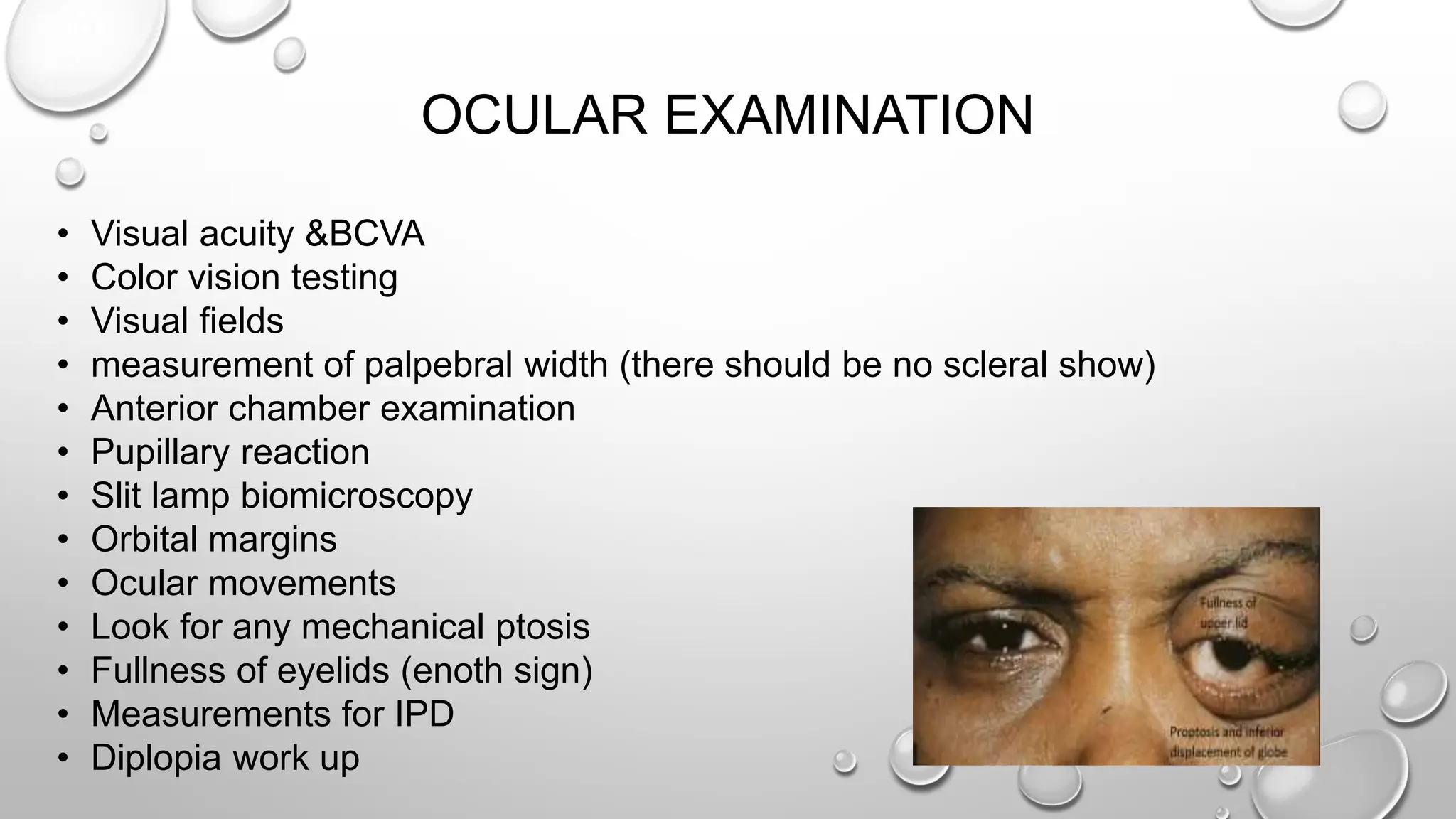 OCULAR EXAMINATION
• Visual acuity &BCVA
• Color vision testing
• Visual fields
• measurement of palpebral width (there should be no scleral show)
• Anterior chamber examination
• Pupillary reaction
• Slit lamp biomicroscopy
• Orbital margins
• Ocular movements
• Look for any mechanical ptosis
• Fullness of eyelids (enoth sign)
• Measurements for IPD
• Diplopia work up
 