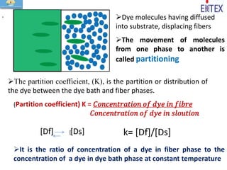 Dye molecules having diffused
into substrate, displacing fibers
The movement of molecules
from one phase to another is
called partitioning
The partition coefficient, (K), is the partition or distribution of
the dye between the dye bath and fiber phases.
(Partition coefficient) K = 𝐶𝑜𝑛𝑐𝑒𝑛𝑡𝑟𝑎𝑡𝑖𝑜𝑛 𝑜𝑓 𝑑𝑦𝑒 𝑖𝑛 𝑓𝑖𝑏𝑟𝑒
𝐶𝑜𝑛𝑐𝑒𝑛𝑡𝑟𝑎𝑡𝑖𝑜𝑛 𝑜𝑓 𝑑𝑦𝑒 𝑖𝑛 𝑠𝑙𝑜𝑢𝑡𝑖𝑜𝑛
It is the ratio of concentration of a dye in fiber phase to the
concentration of a dye in dye bath phase at constant temperature
s
[Df] [[Ds] k= [Df]/[Ds]
 