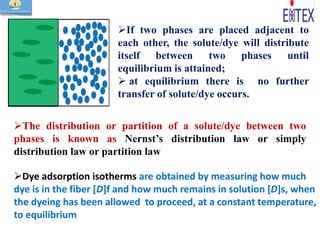 If two phases are placed adjacent to
each other, the solute/dye will distribute
itself between two phases until
equilibrium is attained;
 at equilibrium there is no further
transfer of solute/dye occurs.
The distribution or partition of a solute/dye between two
phases is known as Nernst’s distribution law or simply
distribution law or partition law
Dye adsorption isotherms are obtained by measuring how much
dye is in the fiber [D]f and how much remains in solution [D]s, when
the dyeing has been allowed to proceed, at a constant temperature,
to equilibrium
 