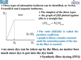 Three types of adsorption isotherm can be identified, as Nernst,
Freundlich and Langmuir isotherms,
The simplest of the three types
 the graph of [D]f plotted against
[D]s is a straight line
The ratio [D]f/[D]s is called the
partition coefficient,
graph is linear, remains constant
until the saturation point of the dye
in the fiber is reached.
no more dye can be taken up by the fiber, no matter how
much more dye is put into the dye bath
Synthetic fiber dyeing (PES)
 