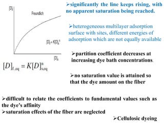 significantly the line keeps rising, with
no apparent saturation being reached.
heterogeneous multilayer adsorption
surface with sites, different energies of
adsorption which are not equally available
partition coefficient decreases at
increasing dye bath concentrations.
no saturation value is attained so
that the dye amount on the fiber
difficult to relate the coefficients to fundamental values such as
the dye’s affinity
saturation effects of the fiber are neglected
Cellulosic dyeing
 
