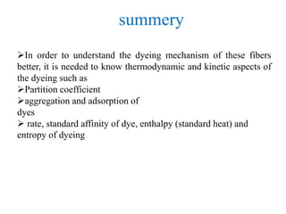 In order to understand the dyeing mechanism of these fibers
better, it is needed to know thermodynamic and kinetic aspects of
the dyeing such as
Partition coefficient
aggregation and adsorption of
dyes
 rate, standard affinity of dye, enthalpy (standard heat) and
entropy of dyeing
summery
 