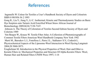 Ingamells W. Colour for Textiles a User’s Handbook Society of Dyers and Colourists
ISBN 0 901956 56 2 1993
Gong R., Liu Y., Jiang Y., Li C. Isothermal, Kinetic and Thermodynamic Studies on Basic
Dye Sorption onto Tartaric Acid Esterified Wheat Straw African Journal of
Biotechnology 2009;8(24) 7138-7147.
Johnson A. The Theory of Coloration of Textiles Second Edition Society of Dyers and
Colorists 1989
Von Bergen W., Krauss W. Textile Fiber Atlas: A Collextion of Photomicrographs of
Common Textile Fibers American Wool Handbook Company New York 1942
Marti M., Barsukov L.I., Fonollosa J., Parra J.L., Sukhanov S.V., Coderch L.
Physicochemical Aspects of the Liposome-Wool Interaction in Wool Dyeing Langmuir
2004;20 3068-3073.
Feughelman M. Introduction to the Physical Properties of Wool, Hair and Other α-
Keratin Fibers in: Mechanical Properties and Structure Of Alpha-Keratin Fibers: Wool,
Human Hair and Related Fibers UNSW Press 1997; 1-14
References
 