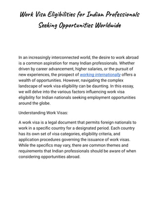 Work Visa Eligibilities for Indian Professionals
Seeking Opportunities Worldwide
In an increasingly interconnected world, the desire to work abroad
is a common aspiration for many Indian professionals. Whether
driven by career advancement, higher salaries, or the pursuit of
new experiences, the prospect of working internationally offers a
wealth of opportunities. However, navigating the complex
landscape of work visa eligibility can be daunting. In this essay,
we will delve into the various factors influencing work visa
eligibility for Indian nationals seeking employment opportunities
around the globe.
Understanding Work Visas:
A work visa is a legal document that permits foreign nationals to
work in a specific country for a designated period. Each country
has its own set of visa categories, eligibility criteria, and
application procedures governing the issuance of work visas.
While the specifics may vary, there are common themes and
requirements that Indian professionals should be aware of when
considering opportunities abroad.
 