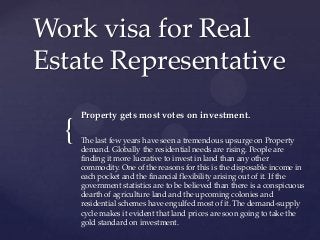 Work visa for Real
Estate Representative

{

Property gets most votes on investment.
The last few years have seen a tremendous upsurge on Property
demand. Globally the residential needs are rising. People are
finding it more lucrative to invest in land than any other
commodity. One of the reasons for this is the disposable income in
each pocket and the financial flexibility arising out of it. If the
government statistics are to be believed than there is a conspicuous
dearth of agriculture land and the upcoming colonies and
residential schemes have engulfed most of it. The demand-supply
cycle makes it evident that land prices are soon going to take the
gold standard on investment.

 