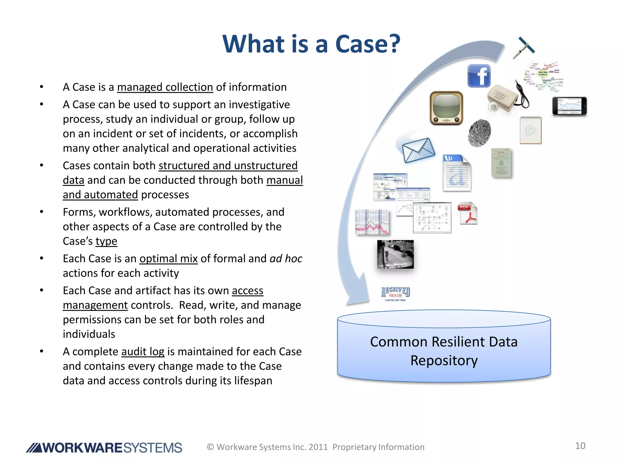 What is a Case?
•   A Case is a managed collection of information
•   A Case can be used to support an investigative
    process, study an individual or group, follow up
    on an incident or set of incidents, or accomplish
    many other analytical and operational activities
•   Cases contain both structured and unstructured
    data and can be conducted through both manual
    and automated processes
•   Forms, workflows, automated processes, and
    other aspects of a Case are controlled by the
    Case’s type
•   Each Case is an optimal mix of formal and ad hoc
    actions for each activity
•   Each Case and artifact has its own access
    management controls. Read, write, and manage
    permissions can be set for both roles and
    individuals
                                                                       Common Resilient Data
•   A complete audit log is maintained for each Case
    and contains every change made to the Case                             Repository
    data and access controls during its lifespan




                                 © Workware Systems Inc. 2011 Proprietary Information          10
 